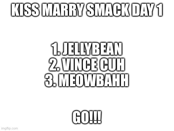 What will you say | KISS MARRY SMACK DAY 1; 1. JELLYBEAN
2. VINCE CUH
3. MEOWBAHH; GO!!! | image tagged in blank white template,kiss,marry,smack | made w/ Imgflip meme maker