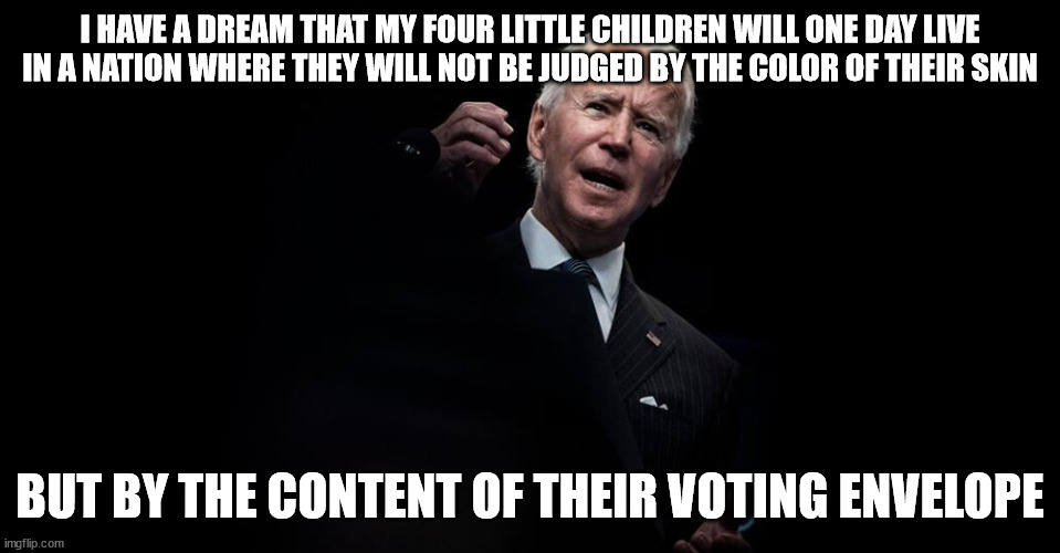 Joe Biden black background | I HAVE A DREAM THAT MY FOUR LITTLE CHILDREN WILL ONE DAY LIVE IN A NATION WHERE THEY WILL NOT BE JUDGED BY THE COLOR OF THEIR SKIN; BUT BY THE CONTENT OF THEIR VOTING ENVELOPE | image tagged in joe biden black background,aint black,racism | made w/ Imgflip meme maker