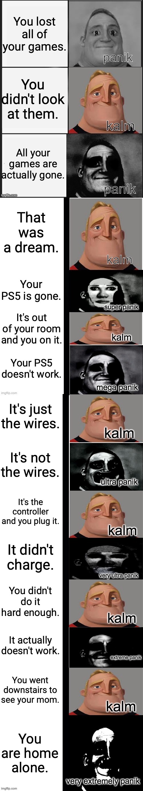 panik kalm panik (mr incredible 2nd extended) | You lost all of your games. You didn't look at them. All your games are actually gone. That was a dream. Your PS5 is gone. It's out of your room and you on it. Your PS5 doesn't work. It's just the wires. It's not the wires. It's the controller and you plug it. It didn't charge. You didn't do it hard enough. It actually doesn't work. You went downstairs to see your mom. You are home alone. | image tagged in panik kalm panik mr incredible 2nd extended,teacher's copy,mr incredible,panik kalm panik | made w/ Imgflip meme maker