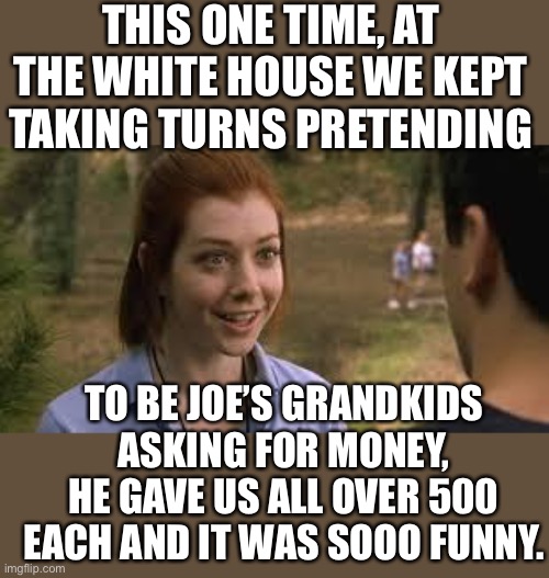 White House Band Camp David |  THIS ONE TIME, AT THE WHITE HOUSE WE KEPT TAKING TURNS PRETENDING; TO BE JOE’S GRANDKIDS ASKING FOR MONEY, HE GAVE US ALL OVER 500 EACH AND IT WAS SOOO FUNNY. | image tagged in band camp | made w/ Imgflip meme maker