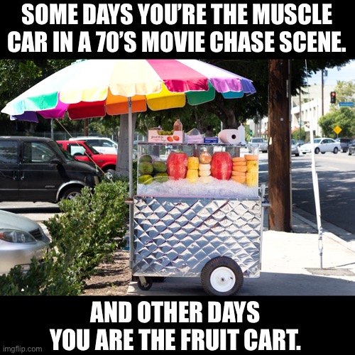 Fruit cart | SOME DAYS YOU’RE THE MUSCLE CAR IN A 70’S MOVIE CHASE SCENE. AND OTHER DAYS YOU ARE THE FRUIT CART. | image tagged in fruit | made w/ Imgflip meme maker