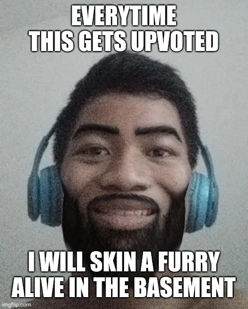 Ñ | EVERYTIME THIS GETS UPVOTED; I WILL SKIN A FURRY ALIVE IN THE BASEMENT | made w/ Imgflip meme maker