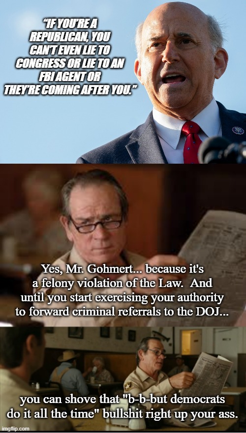 You can deny it... but we all heard Tommy Lee Jones' deadpan delivery. | “IF YOU’RE A REPUBLICAN, YOU CAN’T EVEN LIE TO CONGRESS OR LIE TO AN FBI AGENT OR THEY’RE COMING AFTER YOU.”; Yes, Mr. Gohmert... because it's a felony violation of the Law.  And until you start exercising your authority to forward criminal referrals to the DOJ... you can shove that "b-b-but democrats do it all the time" bullshit right up your ass. | image tagged in louie gohmert,tommy explains | made w/ Imgflip meme maker