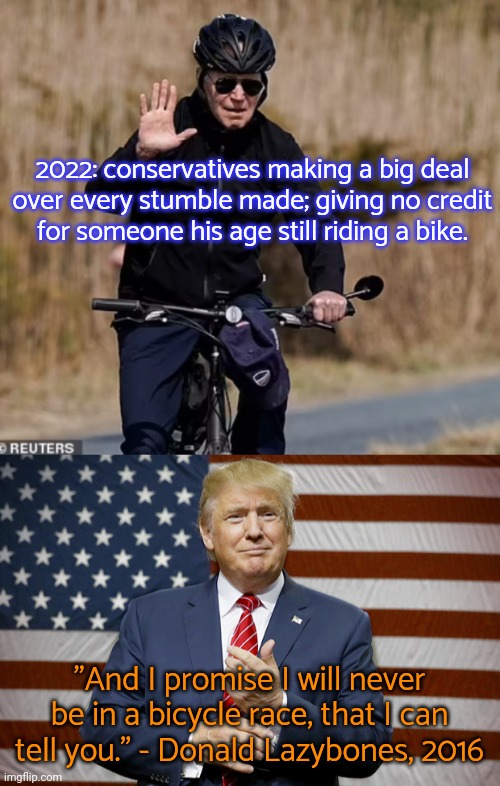 You prefer someone willingly unhealthy? | 2022: conservatives making a big deal
over every stumble made; giving no credit
for someone his age still riding a bike. "And I promise I will never be in a bicycle race, that I can tell you." - Donald Lazybones, 2016 | image tagged in bidencycle,trump 2016,elders,presidential,politics suck,gop hypocrite | made w/ Imgflip meme maker