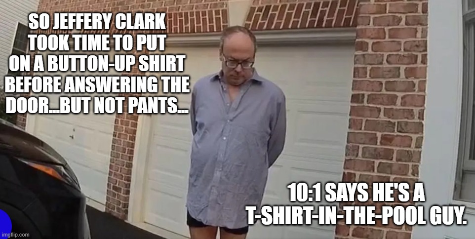 Warrant served. | SO JEFFERY CLARK TOOK TIME TO PUT ON A BUTTON-UP SHIRT BEFORE ANSWERING THE DOOR...BUT NOT PANTS... 10:1 SAYS HE'S A T-SHIRT-IN-THE-POOL GUY. | image tagged in jeffery clark | made w/ Imgflip meme maker