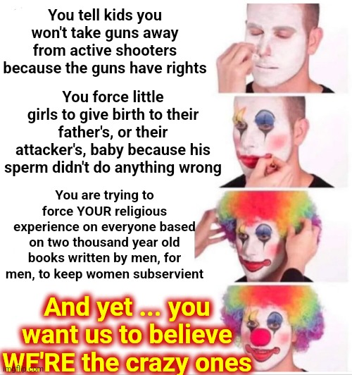 Yeah.  Okay.  Let's See If We Can Direct You To The Nearest Mental Health Facility | You tell kids you won't take guns away from active shooters because the guns have rights; You force little girls to give birth to their father's, or their attacker's, baby because his sperm didn't do anything wrong; You are trying to force YOUR religious experience on everyone based on two thousand year old books written by men, for men, to keep women subservient; And yet ... you want us to believe WE'RE the crazy ones | image tagged in memes,clown applying makeup,you are broken,special kind of stupid,stupid people,that's a very special kind of stupid | made w/ Imgflip meme maker