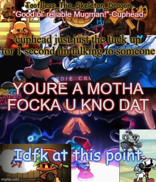 I'm bored as fuck | cuphead just just the fuck up for 1 second im talking to someone; YOURE A MOTHA FOCKA U KNO DAT; Idfk at this point | image tagged in toof's/skid's indie cross temp | made w/ Imgflip meme maker