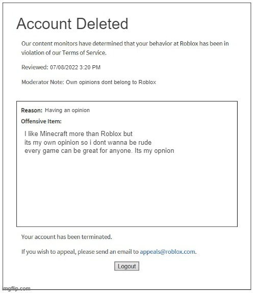 Roblox account deleted for no reason be like | Account Deleted; 07/08/2022 3:20 PM; Own opinions dont belong to Roblox; Having an opinion; I like Minecraft more than Roblox but its my own opinion so i dont wanna be rude every game can be great for anyone. Its my opnion | image tagged in banned from roblox,roblox,roblox meme | made w/ Imgflip meme maker