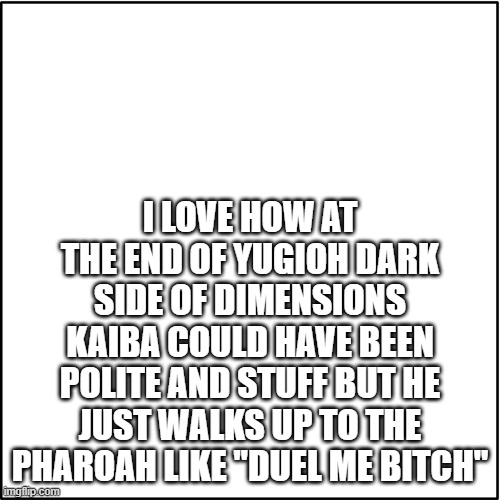 I LOVE HOW AT THE END OF YUGIOH DARK SIDE OF DIMENSIONS KAIBA COULD HAVE BEEN POLITE AND STUFF BUT HE JUST WALKS UP TO THE PHAROAH LIKE "DUEL ME BITCH" | made w/ Imgflip meme maker