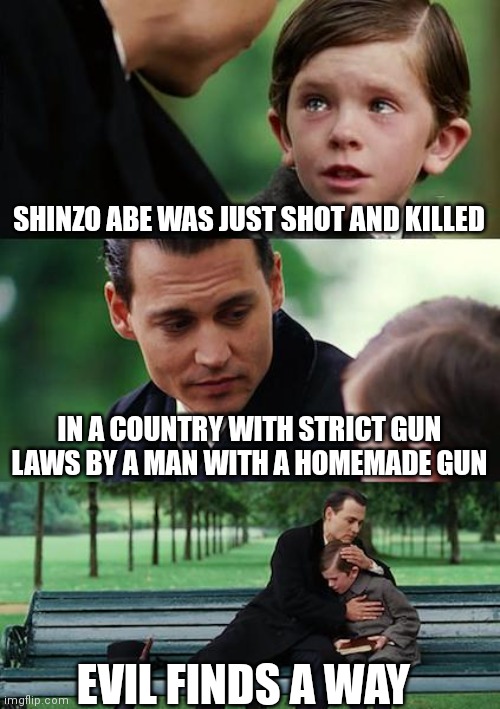 Finding Neverland |  SHINZO ABE WAS JUST SHOT AND KILLED; IN A COUNTRY WITH STRICT GUN LAWS BY A MAN WITH A HOMEMADE GUN; EVIL FINDS A WAY | image tagged in memes,finding neverland | made w/ Imgflip meme maker