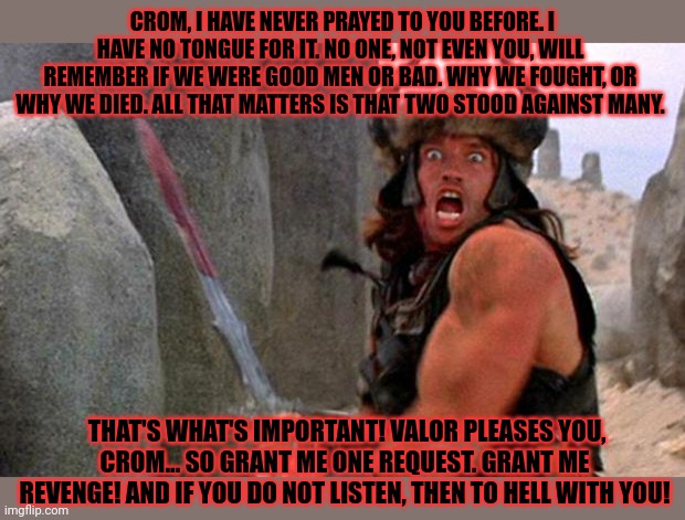 Metal movie | CROM, I HAVE NEVER PRAYED TO YOU BEFORE. I HAVE NO TONGUE FOR IT. NO ONE, NOT EVEN YOU, WILL REMEMBER IF WE WERE GOOD MEN OR BAD. WHY WE FOUGHT, OR WHY WE DIED. ALL THAT MATTERS IS THAT TWO STOOD AGAINST MANY. THAT'S WHAT'S IMPORTANT! VALOR PLEASES YOU, CROM... SO GRANT ME ONE REQUEST. GRANT ME REVENGE! AND IF YOU DO NOT LISTEN, THEN TO HELL WITH YOU! | image tagged in conan the barbarian charge,conan,metal,brutality | made w/ Imgflip meme maker