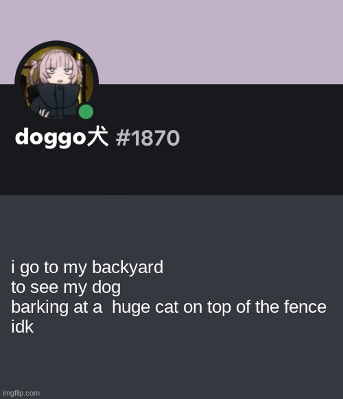 Doggo discord temp | i go to my backyard to see my dog barking at a  huge cat on top of the fence
idk | image tagged in doggo discord temp | made w/ Imgflip meme maker