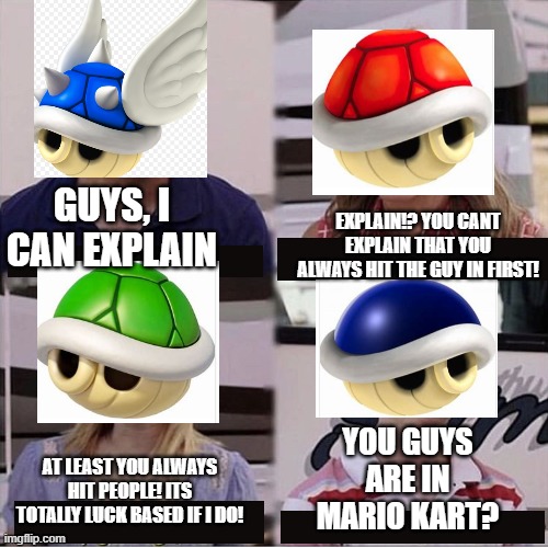 I just thought of this while doing dishes | EXPLAIN!? YOU CANT EXPLAIN THAT YOU ALWAYS HIT THE GUY IN FIRST! GUYS, I CAN EXPLAIN; YOU GUYS ARE IN MARIO KART? AT LEAST YOU ALWAYS HIT PEOPLE! ITS TOTALLY LUCK BASED IF I DO! | image tagged in guys i can explain | made w/ Imgflip meme maker