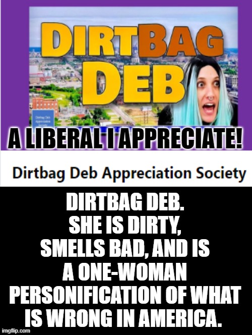One of my favorites on the Gutfeld Show!!  DIRTBAG DEB!!! | DIRTBAG DEB. SHE IS DIRTY, SMELLS BAD, AND IS A ONE-WOMAN PERSONIFICATION OF WHAT IS WRONG IN AMERICA. A LIBERAL I APPRECIATE! | image tagged in favorites,stupid liberals,liberal logic,triggered liberal,college liberal,libtards | made w/ Imgflip meme maker
