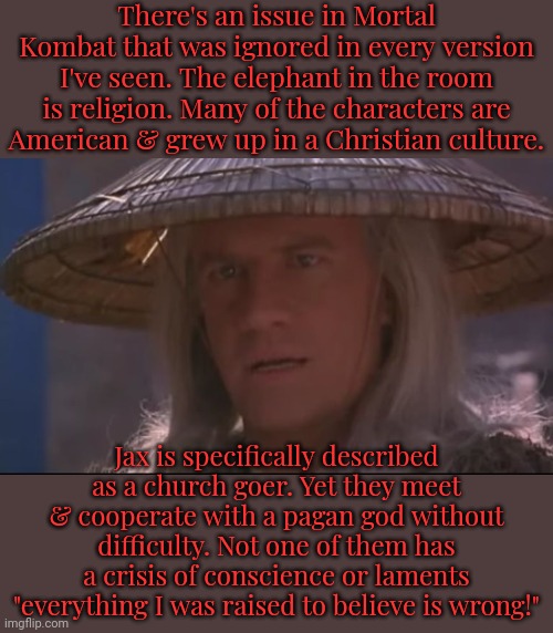 The closest being to the biblical God is Shao Kahn. | There's an issue in Mortal Kombat that was ignored in every version I've seen. The elephant in the room is religion. Many of the characters are
American & grew up in a Christian culture. Jax is specifically described as a church goer. Yet they meet & cooperate with a pagan god without difficulty. Not one of them has a crisis of conscience or laments "everything I was raised to believe is wrong!" | image tagged in raiden,heathen,video games,these are confusing times,it's time to start asking yourself the big questions meme,beliefs | made w/ Imgflip meme maker
