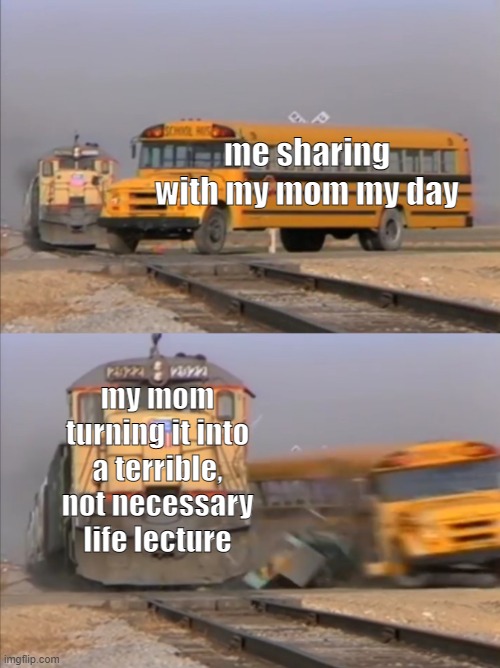 moms with life lectures | me sharing with my mom my day; my mom turning it into a terrible, not necessary life lecture | image tagged in train crashes bus | made w/ Imgflip meme maker