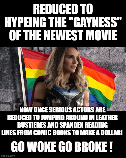 could not happen to a more deserving group of people | REDUCED TO HYPEING THE "GAYNESS" OF THE NEWEST MOVIE; NOW ONCE SERIOUS ACTORS ARE REDUCED TO JUMPING AROUND IN LEATHER BUSTIERES AND SPANDEX READING LINES FROM COMIC BOOKS TO MAKE A DOLLAR! GO WOKE GO BROKE ! | image tagged in democrats | made w/ Imgflip meme maker