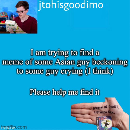 Jtohisgoodimo template (thanks to -kenneth-) | I am trying to find a meme of some Asian guy beckoning to some guy crying (I think); Please help me find it | image tagged in jtohisgoodimo template thanks to -kenneth- | made w/ Imgflip meme maker