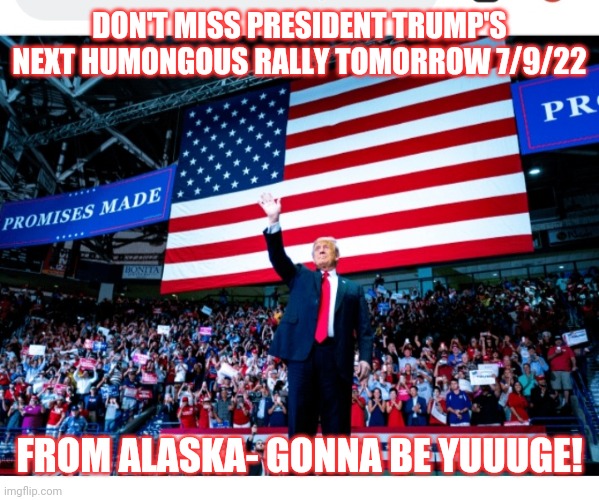 The real (and next) President- Gigantic rally | DON'T MISS PRESIDENT TRUMP'S NEXT HUMONGOUS RALLY TOMORROW 7/9/22; FROM ALASKA- GONNA BE YUUUGE! | image tagged in president trump,rules,vote trump,vote,republican party,stupid liberals | made w/ Imgflip meme maker