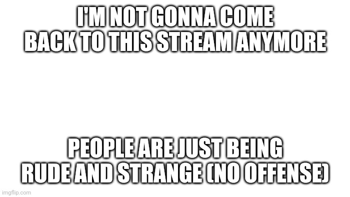 TRANSPARENT | I'M NOT GONNA COME BACK TO THIS STREAM ANYMORE; PEOPLE ARE JUST BEING RUDE AND STRANGE (NO OFFENSE) | image tagged in transparent | made w/ Imgflip meme maker
