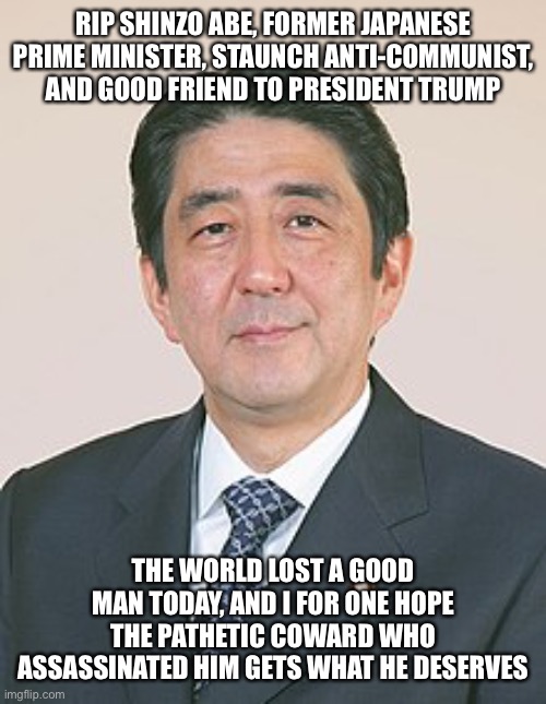 America lost a true friend today, let’s get some Fs in the chat to honor a good man and stand in solidarity with Japan | RIP SHINZO ABE, FORMER JAPANESE PRIME MINISTER, STAUNCH ANTI-COMMUNIST, AND GOOD FRIEND TO PRESIDENT TRUMP; THE WORLD LOST A GOOD MAN TODAY, AND I FOR ONE HOPE THE PATHETIC COWARD WHO ASSASSINATED HIM GETS WHAT HE DESERVES | made w/ Imgflip meme maker