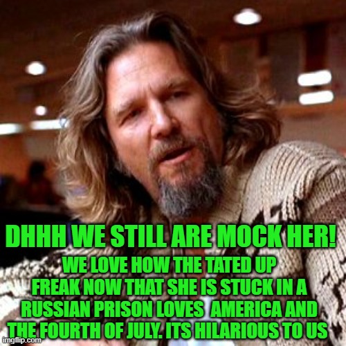 Confused Lebowski Meme | WE LOVE HOW THE TATED UP FREAK NOW THAT SHE IS STUCK IN A RUSSIAN PRISON LOVES  AMERICA AND THE FOURTH OF JULY. ITS HILARIOUS TO US DHHH WE  | image tagged in memes,confused lebowski | made w/ Imgflip meme maker