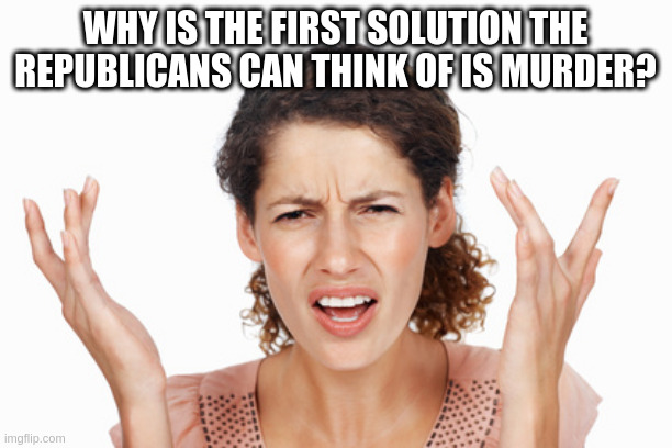 Indignant | WHY IS THE FIRST SOLUTION THE REPUBLICANS CAN THINK OF IS MURDER? | image tagged in indignant | made w/ Imgflip meme maker