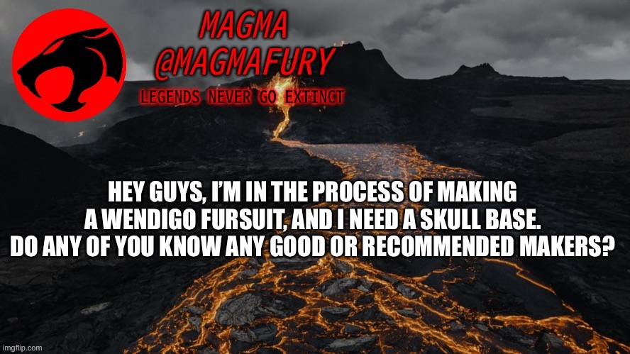 Magma's Announcement Template 3.0 | HEY GUYS, I’M IN THE PROCESS OF MAKING A WENDIGO FURSUIT, AND I NEED A SKULL BASE. DO ANY OF YOU KNOW ANY GOOD OR RECOMMENDED MAKERS? | image tagged in magma's announcement template 3 0 | made w/ Imgflip meme maker