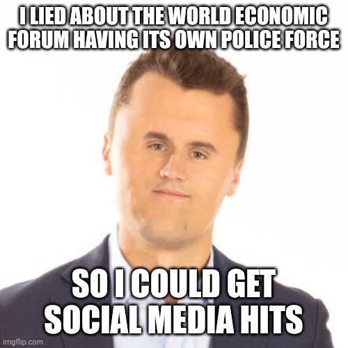 Little face Charlie Kirk | I LIED ABOUT THE WORLD ECONOMIC FORUM HAVING ITS OWN POLICE FORCE; SO I COULD GET SOCIAL MEDIA HITS | image tagged in little face charlie kirk | made w/ Imgflip meme maker