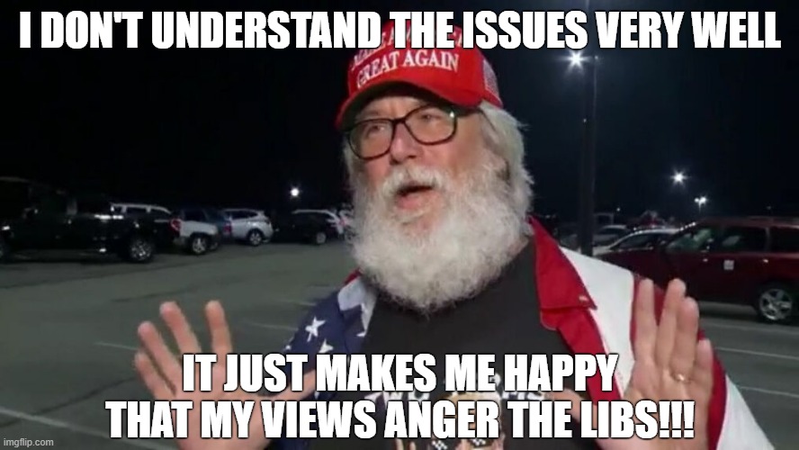 This is a lot of Republicans | I DON'T UNDERSTAND THE ISSUES VERY WELL; IT JUST MAKES ME HAPPY THAT MY VIEWS ANGER THE LIBS!!! | image tagged in maga,trump supporters,republicans,conservative logic,ignorance,libtards | made w/ Imgflip meme maker