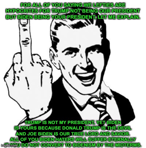 1950s Middle Finger Meme | FOR ALL OF YOU SAYING WE LEFTIES ARE HYPOCRITES FOR TRUMP NOT BEING OUR PRESIDENT BUT BIDEN BEING YOUR PRESIDENT, LET ME EXPLAIN. TRUMP IS NOT MY PRESIDENT, YET BIDEN IS YOURS BECAUSE DONALD TRUMP IS THE DEVIL AND JOE BIDEN IS OUR TRUE LORD AND SAVIOR. ALL OF YOU BIDEN HATERS WILL SUFFER ETERNALLY IF YOU DO NOT CONVERT TO BIDENISM BY THE MIDTERMS. | image tagged in memes,1950s middle finger,joe biden | made w/ Imgflip meme maker