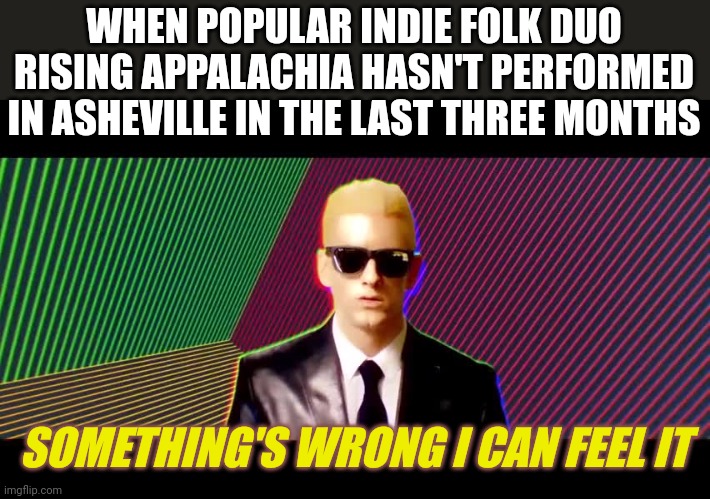 Something's wrong, I can feel it | WHEN POPULAR INDIE FOLK DUO RISING APPALACHIA HASN'T PERFORMED IN ASHEVILLE IN THE LAST THREE MONTHS; SOMETHING'S WRONG I CAN FEEL IT | image tagged in something's wrong i can feel it | made w/ Imgflip meme maker