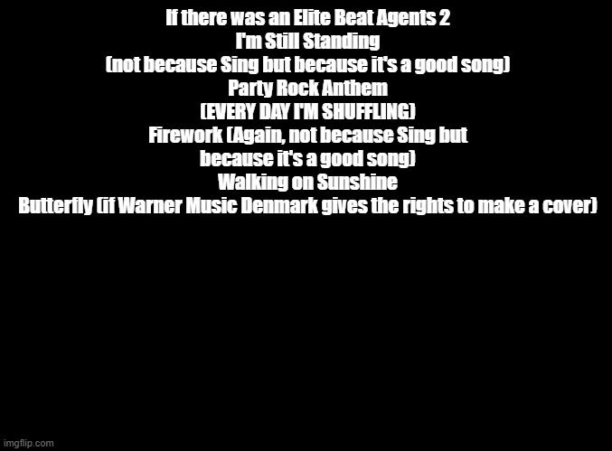 feel free to argue or make more suggestions in title, tags, or comments | If there was an Elite Beat Agents 2
I'm Still Standing (not because Sing but because it's a good song)
Party Rock Anthem (EVERY DAY I'M SHUFFLING)
Firework (Again, not because Sing but because it's a good song)
Walking on Sunshine
Butterfly (if Warner Music Denmark gives the rights to make a cover) | image tagged in blank black,elite beat agents | made w/ Imgflip meme maker