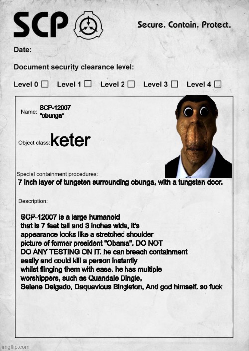 SCP document | SCP-12007 
"obunga"; keter; 7 inch layer of tungsten surrounding obunga, with a tungsten door. SCP-12007 is a large humanoid that is 7 feet tall and 3 inches wide, it's appearance looks like a stretched shoulder picture of former president "Obama". DO NOT DO ANY TESTING ON IT. he can breach containment easily and could kill a person instantly whilst flinging them with ease. he has multiple worshippers, such as Quandale Dingle, Selene Delgado, Daquavious Bingleton, And god himself. so fuck | image tagged in scp document | made w/ Imgflip meme maker