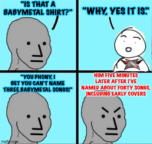 A variation on the "metal shirt" theme | "IS THAT A BABYMETAL SHIRT?"; "WHY, YES IT IS."; "YOU PHONY, I BET YOU CAN'T NAME THREE BABYMETAL SONGS!"; HIM FIVE MINUTES LATER AFTER I'VE NAMED ABOUT FORTY SONGS, INCLUDING EARLY COVERS | image tagged in npc meme | made w/ Imgflip meme maker