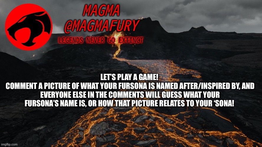 Comment multiple pictures for multiple ‘sonas! | LET’S PLAY A GAME! 
COMMENT A PICTURE OF WHAT YOUR FURSONA IS NAMED AFTER/INSPIRED BY, AND EVERYONE ELSE IN THE COMMENTS WILL GUESS WHAT YOUR FURSONA’S NAME IS, OR HOW THAT PICTURE RELATES TO YOUR ‘SONA! | image tagged in magma's announcement template 3 0 | made w/ Imgflip meme maker