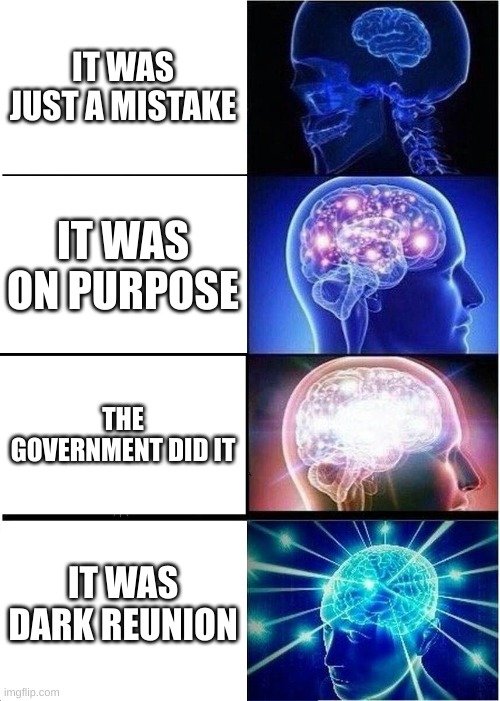 first meme ^^ | IT WAS JUST A MISTAKE; IT WAS ON PURPOSE; THE GOVERNMENT DID IT; IT WAS DARK REUNION | image tagged in memes,expanding brain | made w/ Imgflip meme maker