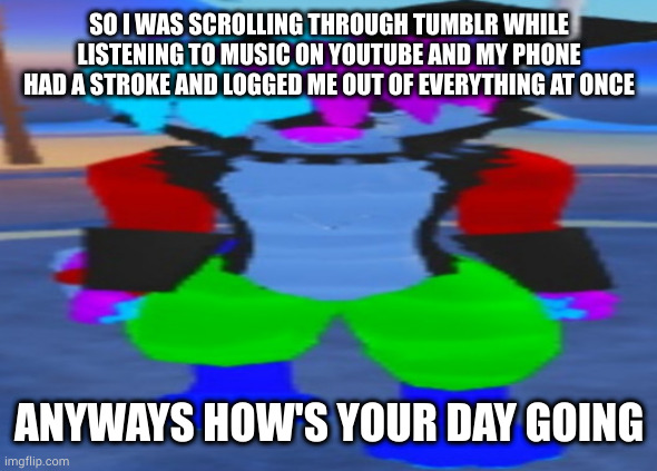 good times | SO I WAS SCROLLING THROUGH TUMBLR WHILE LISTENING TO MUSIC ON YOUTUBE AND MY PHONE HAD A STROKE AND LOGGED ME OUT OF EVERYTHING AT ONCE; ANYWAYS HOW'S YOUR DAY GOING | image tagged in wide hex | made w/ Imgflip meme maker