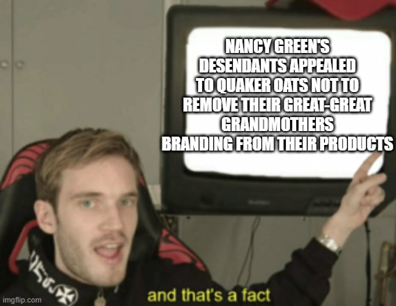 and that's a fact | NANCY GREEN'S DESENDANTS APPEALED TO QUAKER OATS NOT TO REMOVE THEIR GREAT-GREAT GRANDMOTHERS BRANDING FROM THEIR PRODUCTS | image tagged in and that's a fact | made w/ Imgflip meme maker