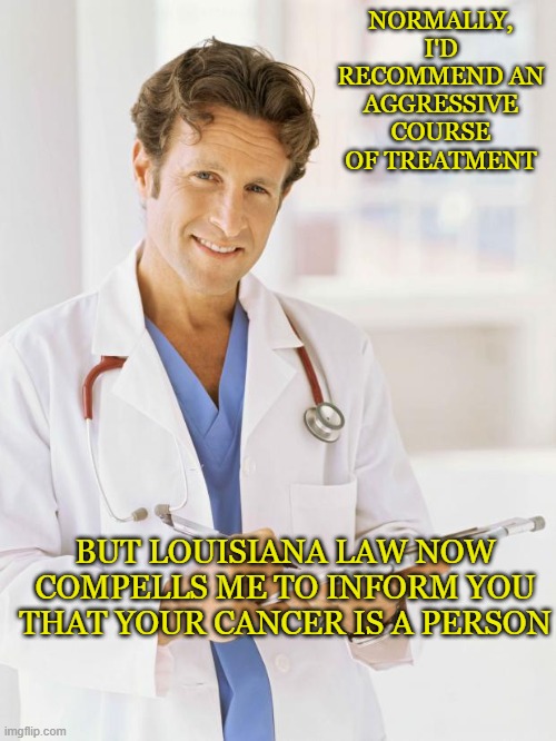 Just treasure the miracle that is growing inside you! | NORMALLY, I'D RECOMMEND AN AGGRESSIVE COURSE OF TREATMENT; BUT LOUISIANA LAW NOW COMPELLS ME TO INFORM YOU THAT YOUR CANCER IS A PERSON | image tagged in doctor,cancer,person,law | made w/ Imgflip meme maker