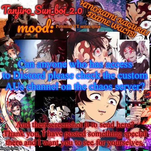 Please and thank you! | Potential YT series roles; Can anyone who has access to Discord please check the custom AUs channel on the chaos server? And then screenshot it to send here? Thank you, I have posted something special there and I want you to see for yourselves. | image tagged in tanjiro_sun_boi_2 0's temp | made w/ Imgflip meme maker