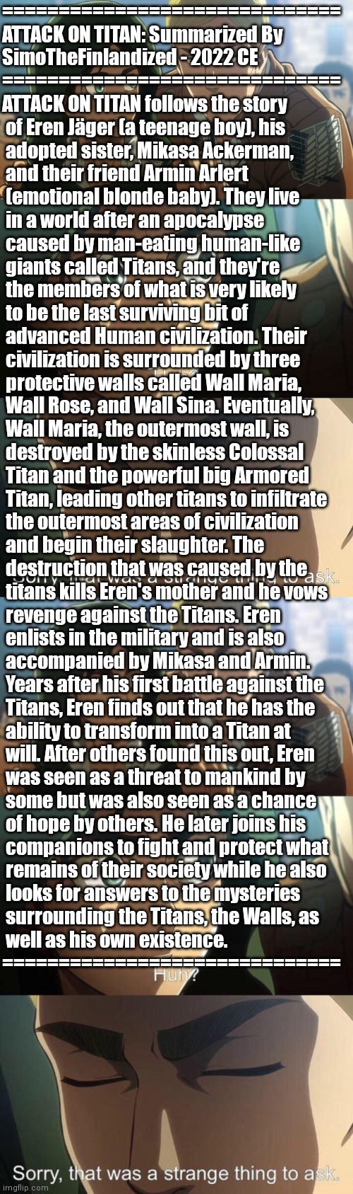 ATTACK ON TITAN: Summarized By SimoTheFinlandized - 2022 CE | ==============================
ATTACK ON TITAN: Summarized By 
SimoTheFinlandized - 2022 CE
==============================
ATTACK ON TITAN follows the story
 of Eren Jäger (a teenage boy), his
 adopted sister, Mikasa Ackerman,
 and their friend Armin Arlert
 (emotional blonde baby). They live 
 in a world after an apocalypse
 caused by man-eating human-like
 giants called Titans, and they're
 the members of what is very likely 
 to be the last surviving bit of
 advanced Human civilization. Their
 civilization is surrounded by three
 protective walls called Wall Maria,
 Wall Rose, and Wall Sina. Eventually,
 Wall Maria, the outermost wall, is
 destroyed by the skinless Colossal
 Titan and the powerful big Armored
 Titan, leading other titans to infiltrate
 the outermost areas of civilization
 and begin their slaughter. The
 destruction that was caused by the
 titans kills Eren's mother and he vows
 revenge against the Titans. Eren
 enlists in the military and is also
 accompanied by Mikasa and Armin.
 Years after his first battle against the
 Titans, Eren finds out that he has the
 ability to transform into a Titan at
 will. After others found this out, Eren
 was seen as a threat to mankind by
 some but was also seen as a chance
 of hope by others. He later joins his
 companions to fight and protect what
 remains of their society while he also
 looks for answers to the mysteries
 surrounding the Titans, the Walls, as
 well as his own existence.
============================== | image tagged in simothefinlandized,attack on titan,anime,manga,summarized | made w/ Imgflip meme maker