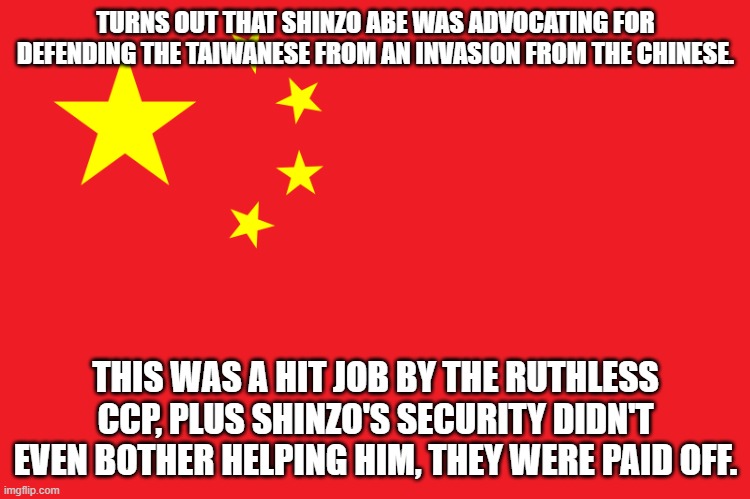 Hit Job By CCP |  TURNS OUT THAT SHINZO ABE WAS ADVOCATING FOR DEFENDING THE TAIWANESE FROM AN INVASION FROM THE CHINESE. THIS WAS A HIT JOB BY THE RUTHLESS CCP, PLUS SHINZO'S SECURITY DIDN'T EVEN BOTHER HELPING HIM, THEY WERE PAID OFF. | image tagged in china flag,prime minister,assassination,security,communism | made w/ Imgflip meme maker