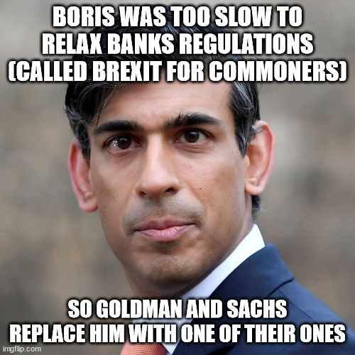 Rishi sunak |  BORIS WAS TOO SLOW TO RELAX BANKS REGULATIONS (CALLED BREXIT FOR COMMONERS); SO GOLDMAN AND SACHS REPLACE HIM WITH ONE OF THEIR ONES | image tagged in rishi sunak,uk,boris johnson,prime minister,bank | made w/ Imgflip meme maker