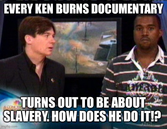 Ken Burns and How All Roads Lead to Slavery | EVERY KEN BURNS DOCUMENTARY; TURNS OUT TO BE ABOUT SLAVERY. HOW DOES HE DO IT!? | image tagged in slavery,documentary,pbs,history,black lives matter | made w/ Imgflip meme maker