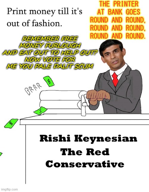 The printer at bank goes round and round, round and round, round and round; remember free money furlough and eat out to help out | THE PRINTER AT BANK GOES ROUND AND ROUND,
ROUND AND ROUND, ROUND AND ROUND. REMEMBER FREE MONEY FURLOUGH
AND EAT OUT TO HELP OUT?
NOW VOTE FOR ME YOU PALE DALIT SCUM | image tagged in rishi keynesian the red conservative | made w/ Imgflip meme maker