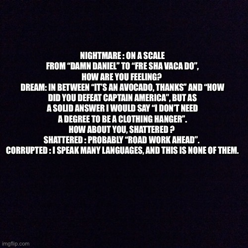 Incorrect quotes | NIGHTMARE : ON A SCALE FROM “DAMN DANIEL” TO “FRE SHA VACA DO”, HOW ARE YOU FEELING? 
DREAM: IN BETWEEN “IT’S AN AVOCADO, THANKS” AND “HOW DID YOU DEFEAT CAPTAIN AMERICA”, BUT AS A SOLID ANSWER I WOULD SAY “I DON’T NEED A DEGREE TO BE A CLOTHING HANGER”. HOW ABOUT YOU, SHATTERED ? 
SHATTERED : PROBABLY “ROAD WORK AHEAD”. 
CORRUPTED : I SPEAK MANY LANGUAGES, AND THIS IS NONE OF THEM. | image tagged in black screen | made w/ Imgflip meme maker