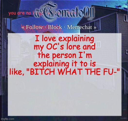 aTomato011 | I love explaining my OC's lore and the person I'm explaining it to is like, "BITCH WHAT THE FU-" | image tagged in atomato011 | made w/ Imgflip meme maker