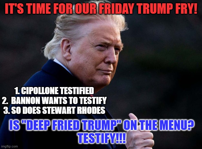I wonder who they want to talk about? | IT'S TIME FOR OUR FRIDAY TRUMP FRY! 1. CIPOLLONE TESTIFIED
2.  BANNON WANTS TO TESTIFY
3. SO DOES STEWART RHODES; IS "DEEP FRIED TRUMP" ON THE MENU?
TESTIFY!!! | image tagged in politics | made w/ Imgflip meme maker