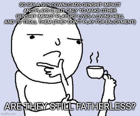 Shower thoughts | SO SAY A GUY DOWNLOADS GENSHIT IMPACT AND PLAYS IT, BUT ONLY TO MAKE OTHER GENSHIT IMPACT PLAYERS' LIVES A LIVING HELL AND TO TROLL THEM (THEY DON'T PLAY FOR ENJOYMENT); ARE THEY STILL FATHERLESS? | image tagged in e | made w/ Imgflip meme maker